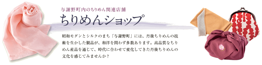 与謝野町内のちりめん関連店舗 ちりめんショップマップ 昭和モダンとシルクのまち「与謝野町」には、丹後ちりめんの技術を生かした製品が、和洋を問わず多数あります。高品質なちりめん産品を通じて、時代に合わせて変化してきた丹後ちりめんの文化を感じてみませんか？